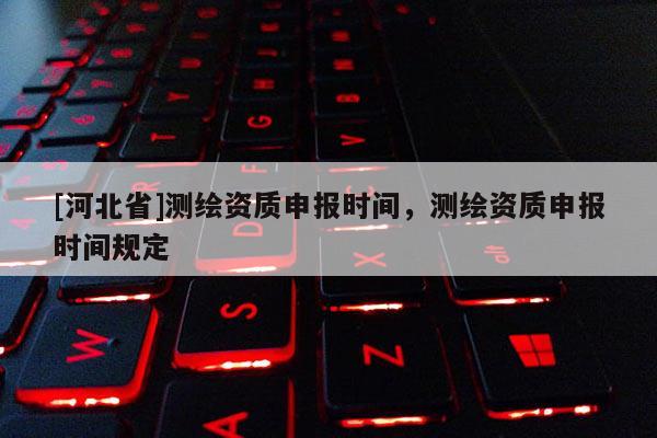 [河北省]測繪資質(zhì)申報時間，測繪資質(zhì)申報時間規(guī)定