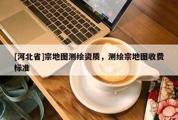 [河北省]宗地圖測繪資質，測繪宗地圖收費標準