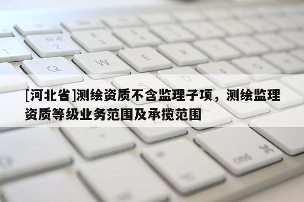 [河北省]測繪資質不含監理子項，測繪監理資質等級業務范圍及承攬范圍