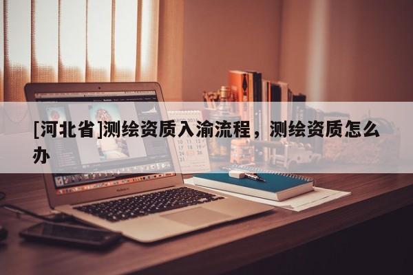 [河北省]測繪資質入渝流程，測繪資質怎么辦
