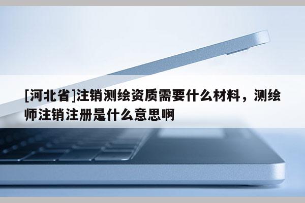 [河北省]注銷測繪資質(zhì)需要什么材料，測繪師注銷注冊是什么意思啊
