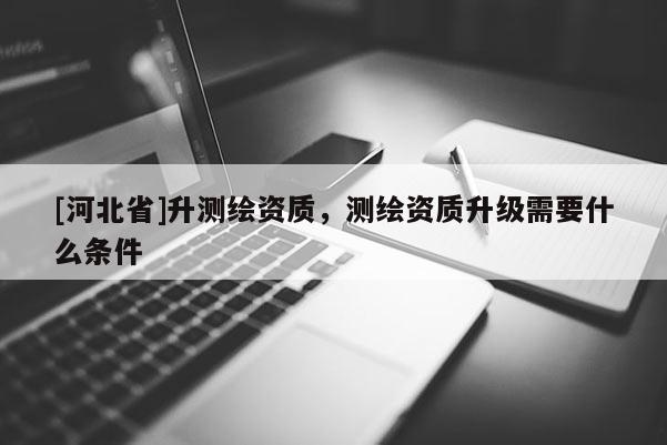 [河北省]升測繪資質，測繪資質升級需要什么條件