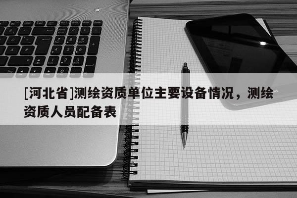 [河北省]測繪資質單位主要設備情況，測繪資質人員配備表