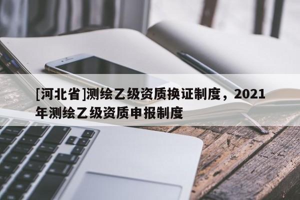 [河北省]測(cè)繪乙級(jí)資質(zhì)換證制度，2021年測(cè)繪乙級(jí)資質(zhì)申報(bào)制度
