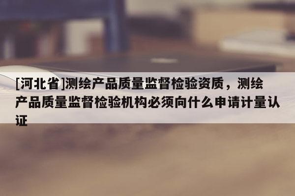 [河北省]測(cè)繪產(chǎn)品質(zhì)量監(jiān)督檢驗(yàn)資質(zhì)，測(cè)繪產(chǎn)品質(zhì)量監(jiān)督檢驗(yàn)機(jī)構(gòu)必須向什么申請(qǐng)計(jì)量認(rèn)證