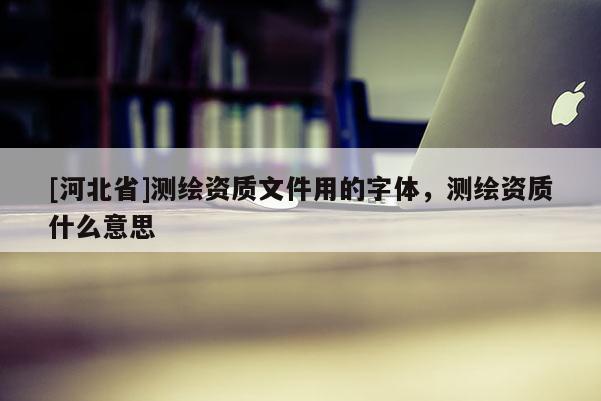 [河北省]測繪資質文件用的字體，測繪資質什么意思