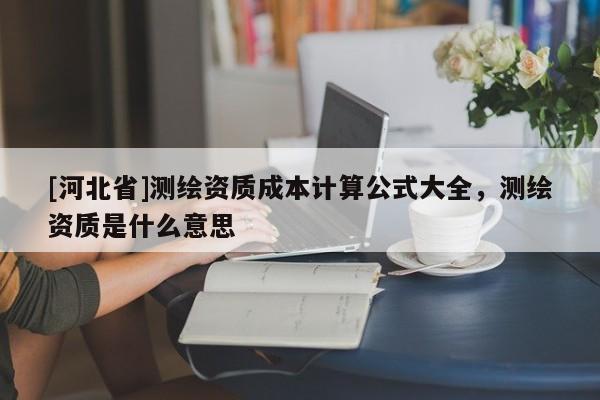 [河北省]測繪資質成本計算公式大全，測繪資質是什么意思