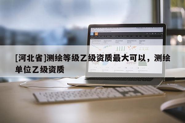 [河北省]測繪等級乙級資質最大可以，測繪單位乙級資質