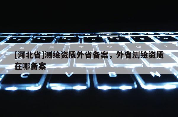[河北省]測繪資質外省備案，外省測繪資質在哪備案