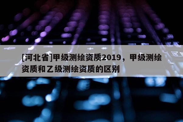 [河北省]甲級測繪資質2019，甲級測繪資質和乙級測繪資質的區別