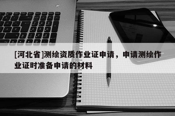 [河北省]測繪資質作業證申請，申請測繪作業證時準備申請的材料