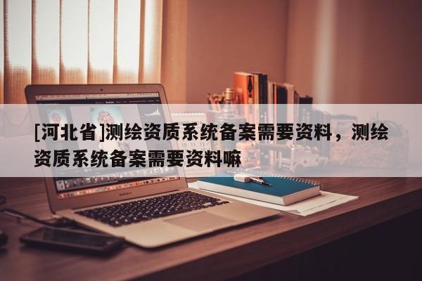 [河北省]測繪資質系統備案需要資料，測繪資質系統備案需要資料嘛