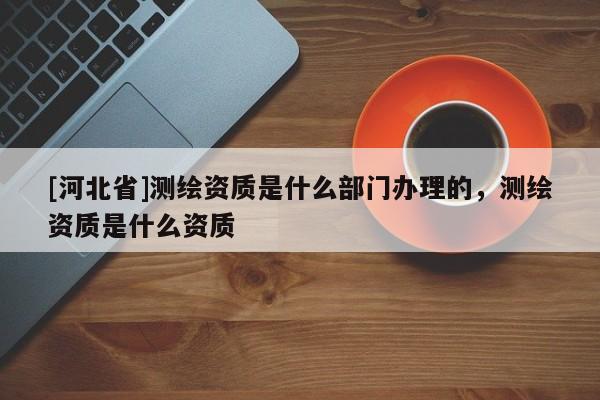 [河北省]測繪資質(zhì)是什么部門辦理的，測繪資質(zhì)是什么資質(zhì)
