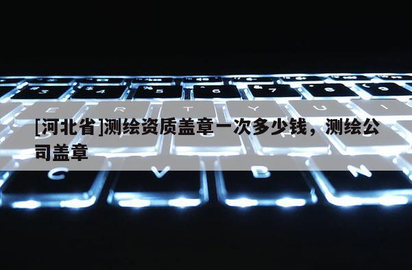 [河北省]測繪資質蓋章一次多少錢，測繪公司蓋章