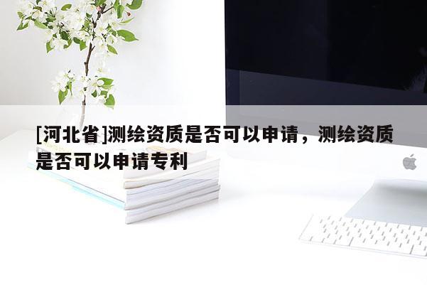 [河北省]測(cè)繪資質(zhì)是否可以申請(qǐng)，測(cè)繪資質(zhì)是否可以申請(qǐng)專利