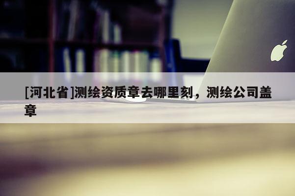 [河北省]測繪資質(zhì)章去哪里刻，測繪公司蓋章