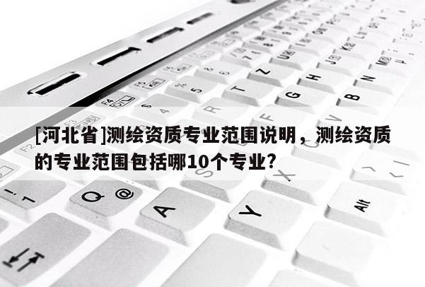 [河北省]測繪資質專業范圍說明，測繪資質的專業范圍包括哪10個專業?