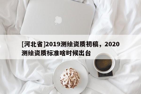 [河北省]2019測(cè)繪資質(zhì)初稿，2020測(cè)繪資質(zhì)標(biāo)準(zhǔn)啥時(shí)候出臺(tái)