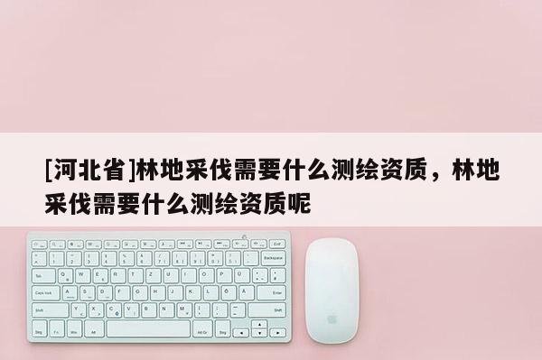 [河北省]林地采伐需要什么測繪資質(zhì)，林地采伐需要什么測繪資質(zhì)呢