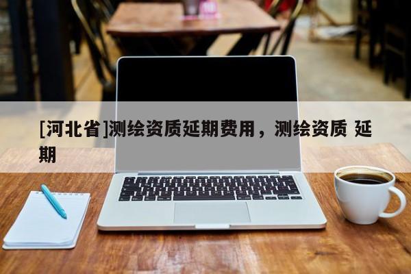 [河北省]測繪資質(zhì)延期費用，測繪資質(zhì) 延期