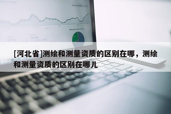 [河北省]測繪和測量資質的區別在哪，測繪和測量資質的區別在哪兒