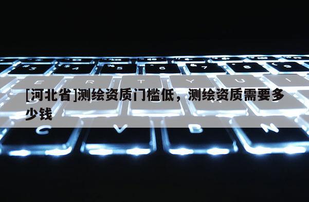 [河北省]測(cè)繪資質(zhì)門檻低，測(cè)繪資質(zhì)需要多少錢