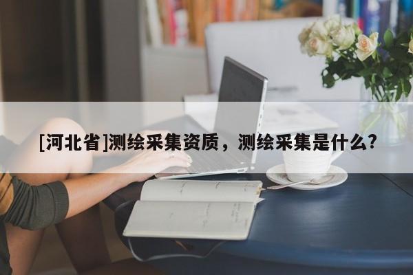 [河北省]測繪采集資質，測繪采集是什么?