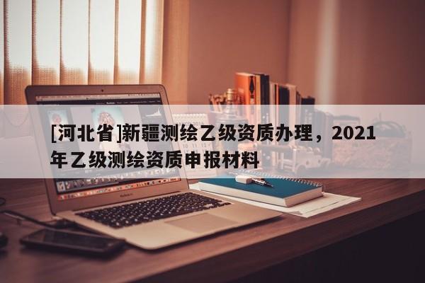 [河北省]新疆測(cè)繪乙級(jí)資質(zhì)辦理，2021年乙級(jí)測(cè)繪資質(zhì)申報(bào)材料