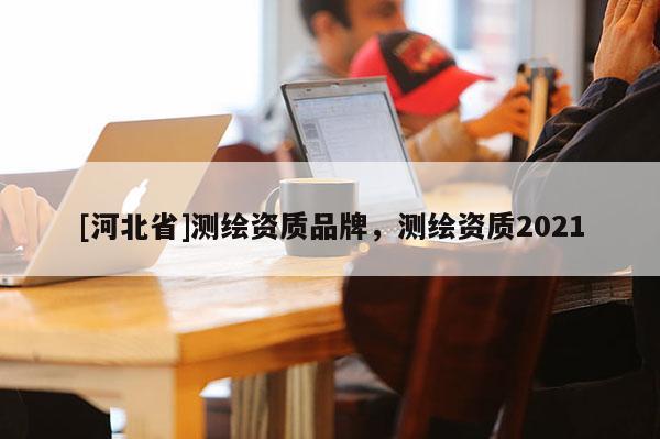 [河北省]測繪資質品牌，測繪資質2021