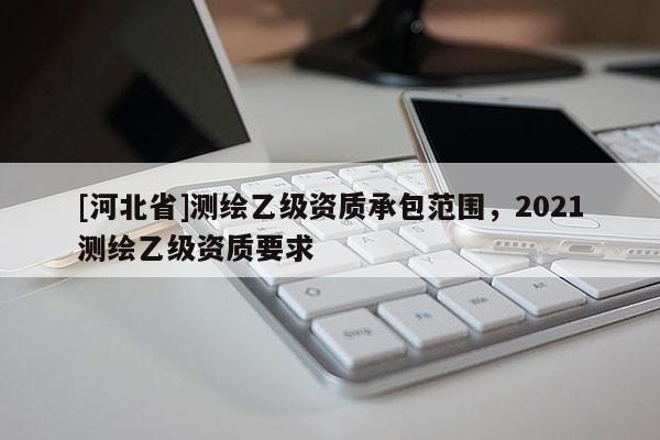 [河北省]測繪乙級資質(zhì)承包范圍，2021測繪乙級資質(zhì)要求
