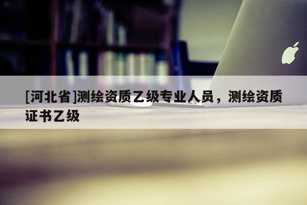 [河北省]測繪資質乙級專業人員，測繪資質證書乙級