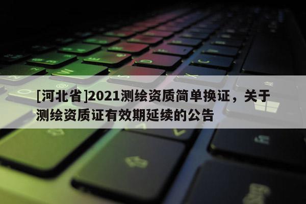 [河北省]2021測繪資質簡單換證，關于測繪資質證有效期延續的公告