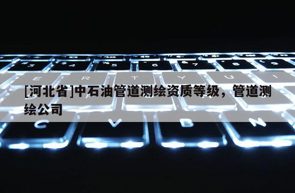 [河北省]中石油管道測繪資質(zhì)等級，管道測繪公司