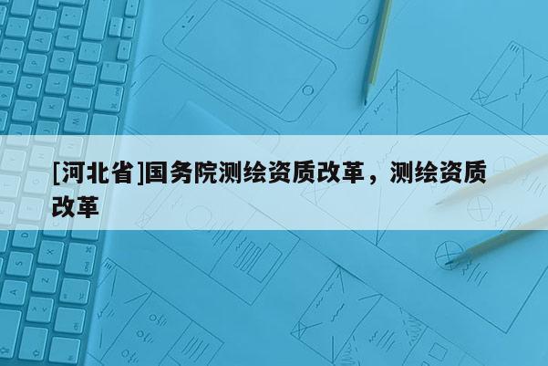 [河北省]國(guó)務(wù)院測(cè)繪資質(zhì)改革，測(cè)繪資質(zhì) 改革