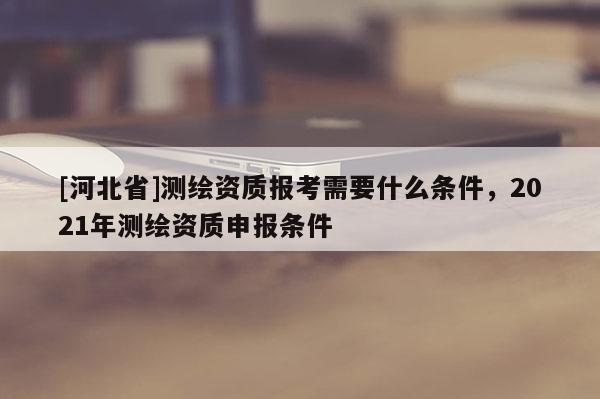 [河北省]測繪資質報考需要什么條件，2021年測繪資質申報條件