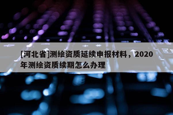 [河北省]測繪資質(zhì)延續(xù)申報材料，2020年測繪資質(zhì)續(xù)期怎么辦理