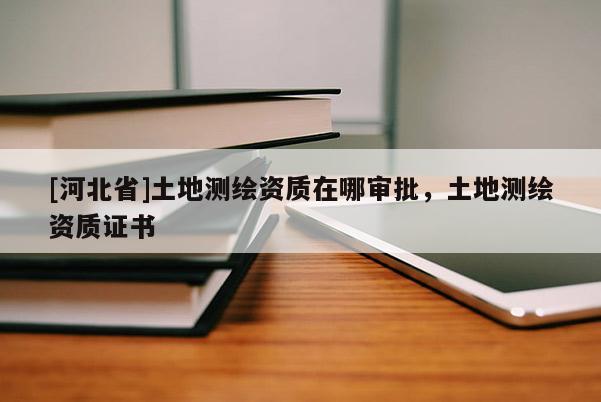 [河北省]土地測繪資質在哪審批，土地測繪資質證書