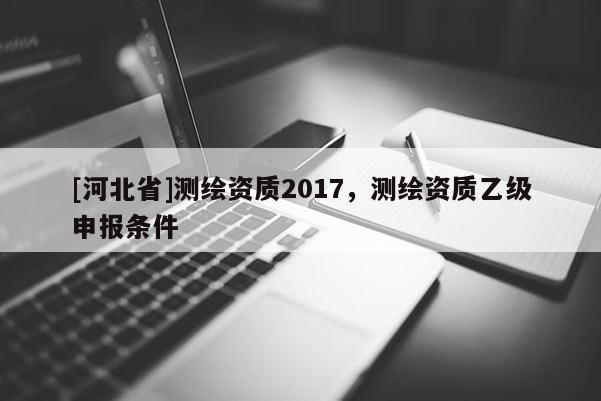 [河北省]測繪資質(zhì)2017，測繪資質(zhì)乙級申報條件