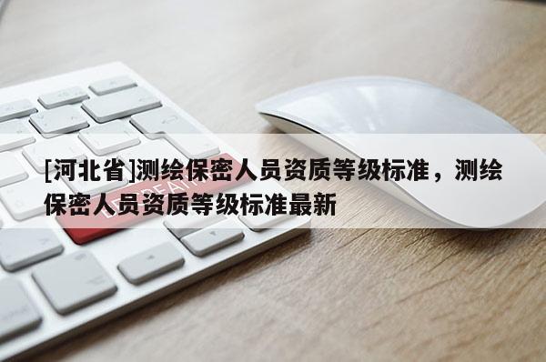 [河北省]測(cè)繪保密人員資質(zhì)等級(jí)標(biāo)準(zhǔn)，測(cè)繪保密人員資質(zhì)等級(jí)標(biāo)準(zhǔn)最新