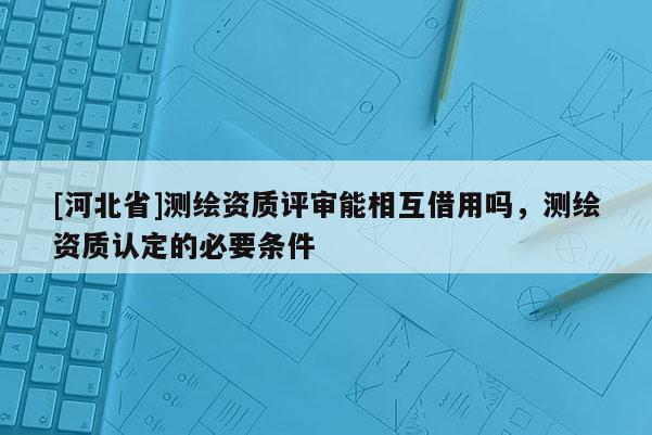 [河北省]測繪資質評審能相互借用嗎，測繪資質認定的必要條件