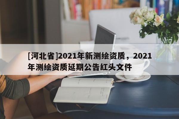 [河北省]2021年新測繪資質(zhì)，2021年測繪資質(zhì)延期公告紅頭文件
