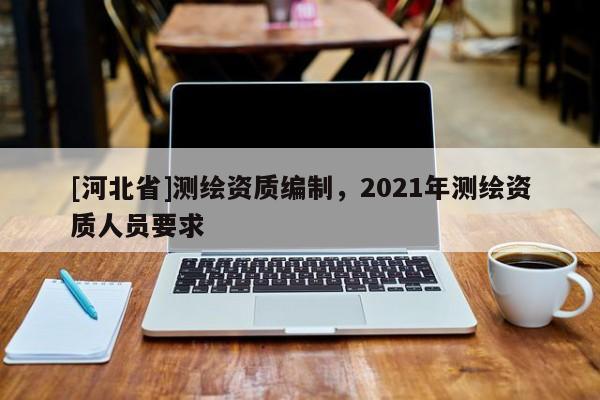 [河北省]測(cè)繪資質(zhì)編制，2021年測(cè)繪資質(zhì)人員要求