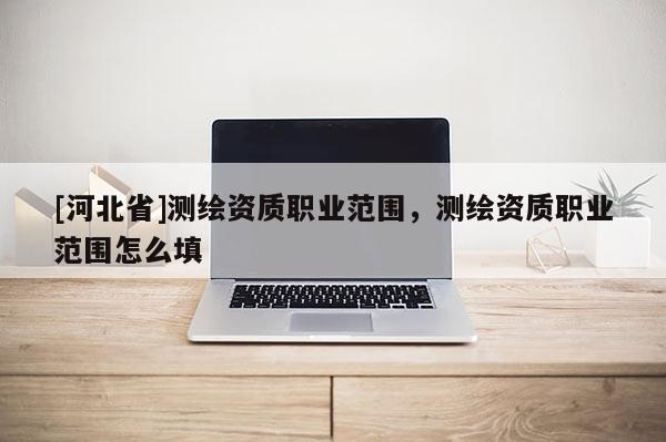 [河北省]測繪資質(zhì)職業(yè)范圍，測繪資質(zhì)職業(yè)范圍怎么填