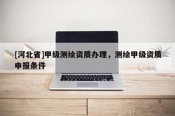 [河北省]甲級測繪資質辦理，測繪甲級資質申報條件