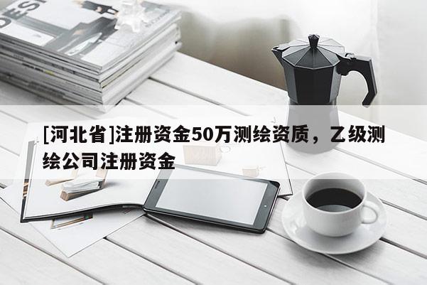 [河北省]注冊資金50萬測繪資質，乙級測繪公司注冊資金