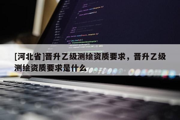 [河北省]晉升乙級測繪資質(zhì)要求，晉升乙級測繪資質(zhì)要求是什么