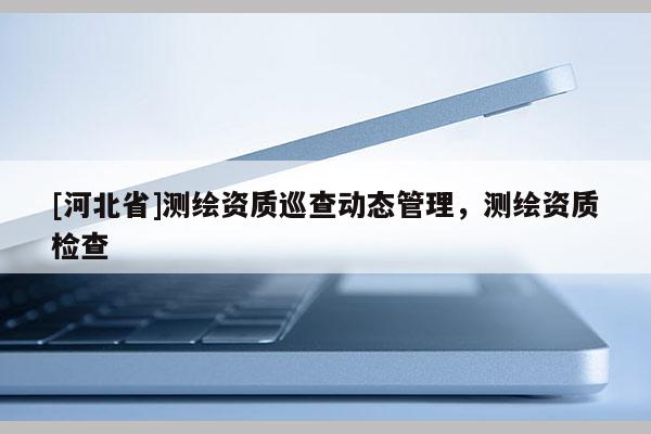 [河北省]測繪資質巡查動態管理，測繪資質檢查