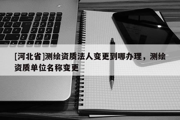 [河北省]測繪資質法人變更到哪辦理，測繪資質單位名稱變更