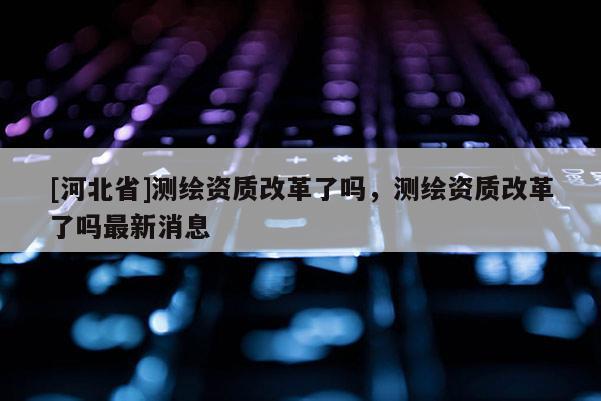 [河北省]測繪資質改革了嗎，測繪資質改革了嗎最新消息