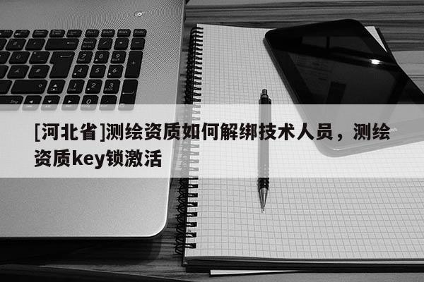 [河北省]測繪資質如何解綁技術人員，測繪資質key鎖激活